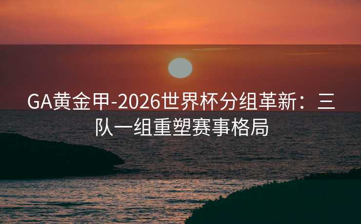 GA黄金甲-2026世界杯分组革新:三队一组重塑赛事格局 GA黄金甲-2026世界杯分组革新:三队一组重塑赛事格局